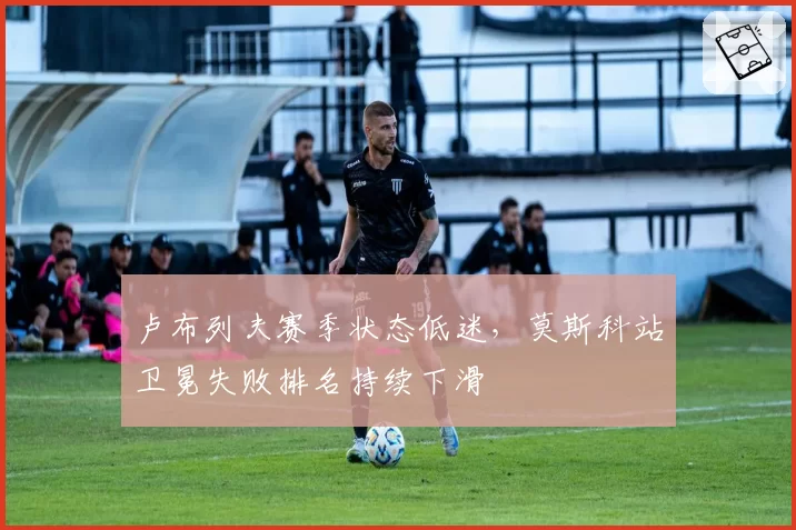 卢布列夫赛季状态低迷,莫斯科站卫冕失败排名持续下滑