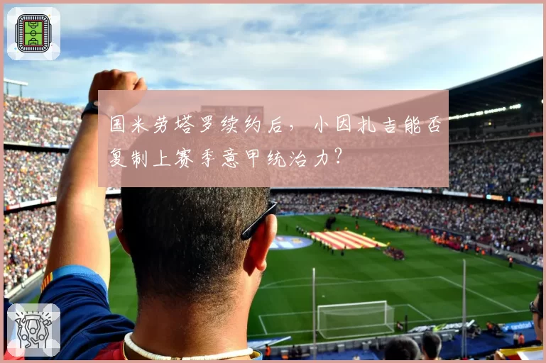 国米劳塔罗续约后，小因扎吉能否复制上赛季意甲统治力？