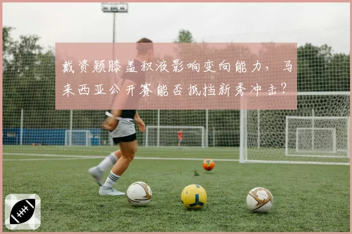 戴资颖膝盖积液影响变向能力，马来西亚公开赛能否抵挡新秀冲击？