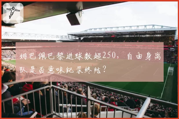 姆巴佩巴黎进球数超250，自由身离队是否意味纪录终结？