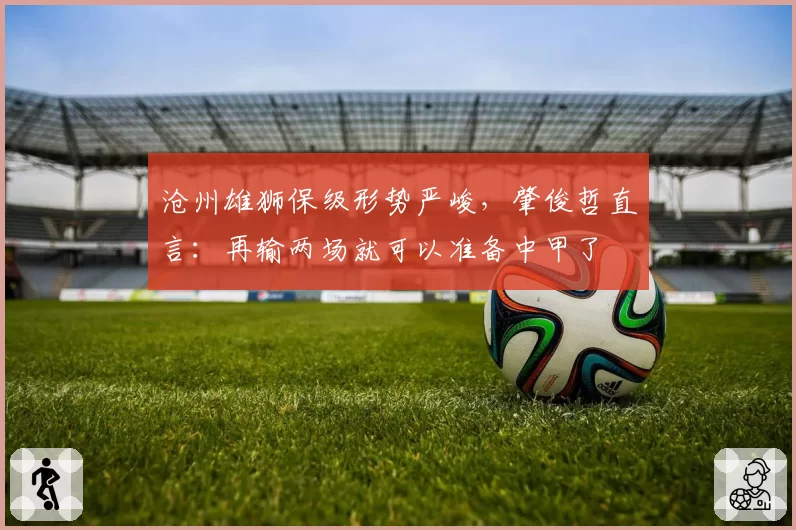 沧州雄狮保级形势严峻，肇俊哲直言：再输两场就可以准备中甲了
