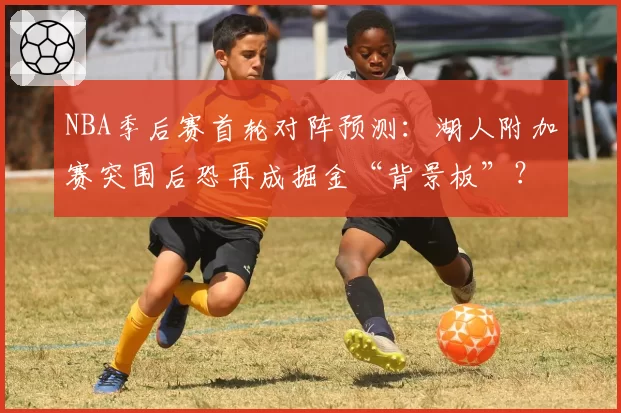 NBA季后赛首轮对阵预测：湖人附加赛突围后恐再成掘金“背景板”？