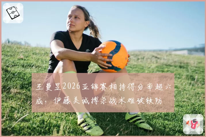 王曼昱2026亚锦赛相持得分率超六成，伊藤美诚搏杀战术难破铁防