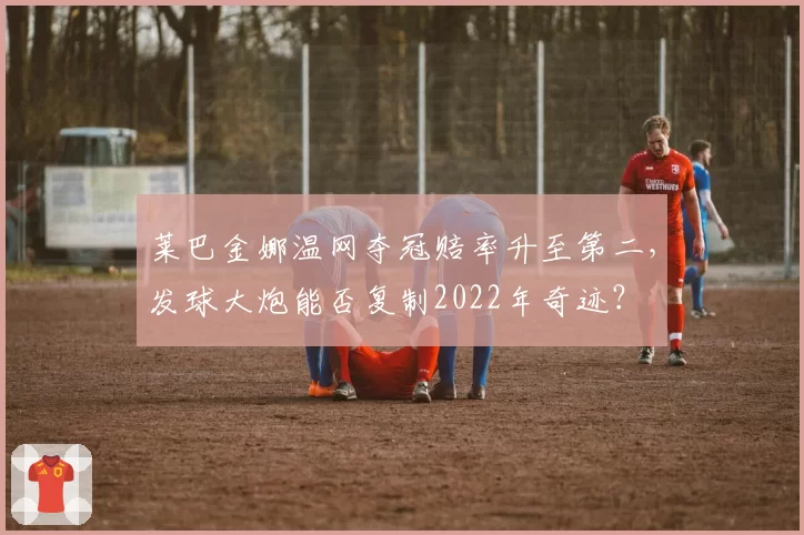莱巴金娜温网夺冠赔率升至第二，发球大炮能否复制2022年奇迹？