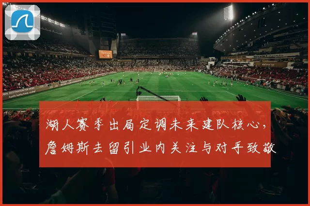 湖人赛季出局定调未来建队核心，詹姆斯去留引业内关注与对手致敬