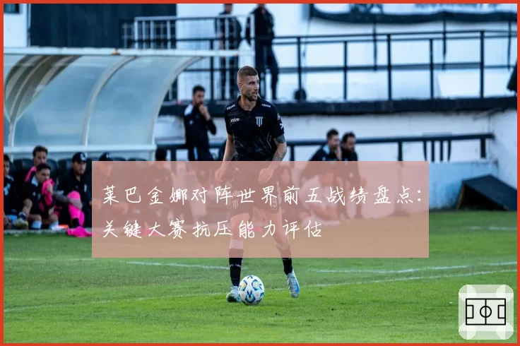 莱巴金娜对阵世界前五战绩盘点:关键大赛抗压能力评估