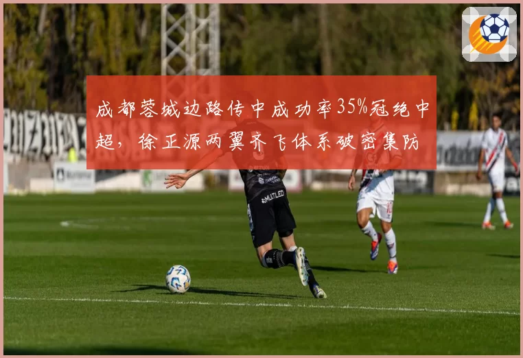 成都蓉城边路传中成功率35%冠绝中超，徐正源两翼齐飞体系破密集防守