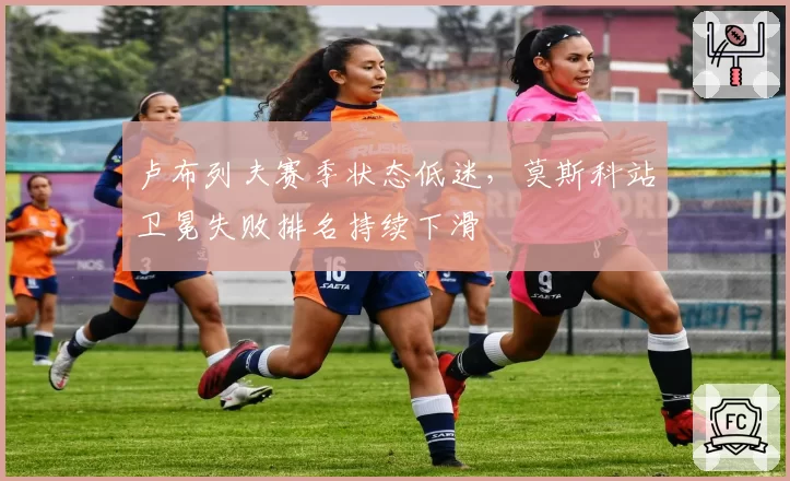 卢布列夫赛季状态低迷,莫斯科站卫冕失败排名持续下滑