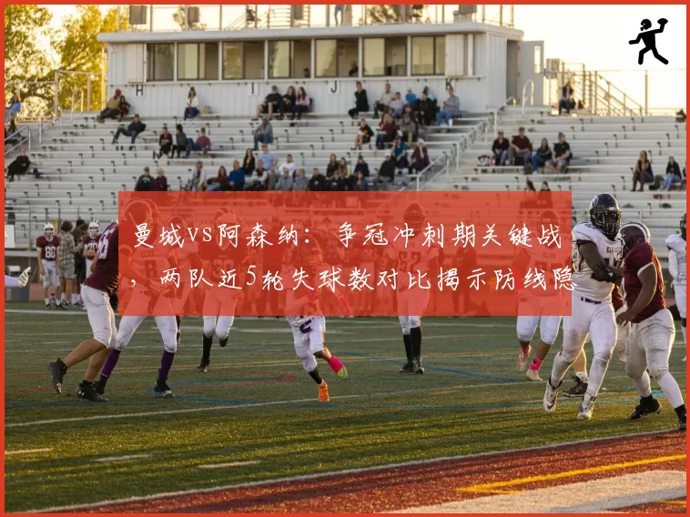 曼城vs阿森纳：争冠冲刺期关键战，两队近5轮失球数对比揭示防线隐患
