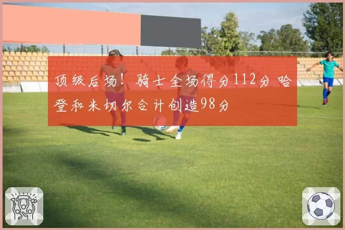 顶级后场！骑士全场得分112分 哈登和米切尔合计创造98分
