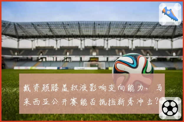 戴资颖膝盖积液影响变向能力，马来西亚公开赛能否抵挡新秀冲击？