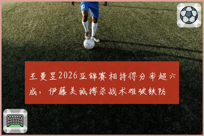 王曼昱2026亚锦赛相持得分率超六成,伊藤美诚搏杀战术难破铁防