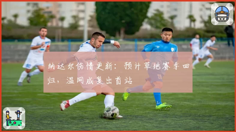 纳达尔伤情更新：预计草地赛季回归，温网成复出首站