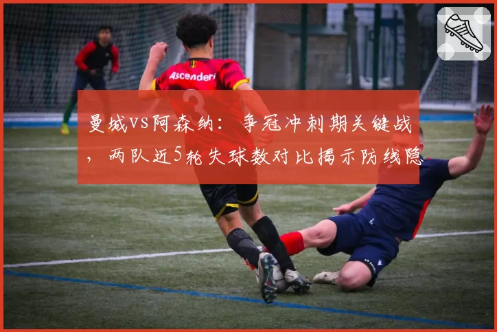 曼城vs阿森纳：争冠冲刺期关键战，两队近5轮失球数对比揭示防线隐患