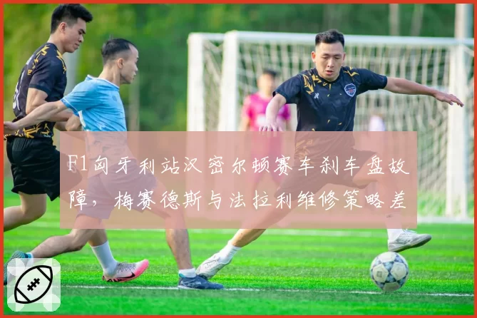 F1匈牙利站汉密尔顿赛车刹车盘故障，梅赛德斯与法拉利维修策略差异引争议