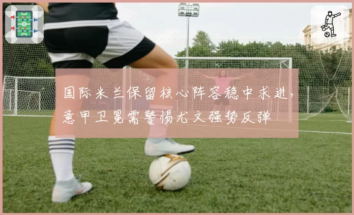 国际米兰保留核心阵容稳中求进，意甲卫冕需警惕尤文强势反弹