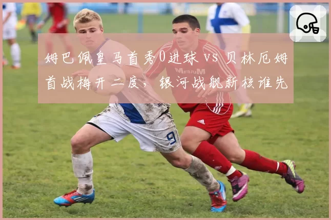 姆巴佩皇马首秀0进球 vs 贝林厄姆首战梅开二度,银河战舰新核谁先爆发?