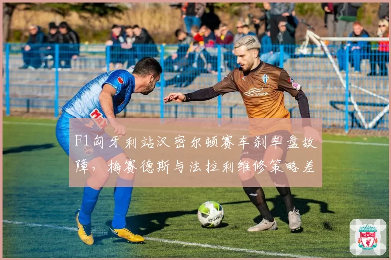 F1匈牙利站汉密尔顿赛车刹车盘故障，梅赛德斯与法拉利维修策略差异引争议