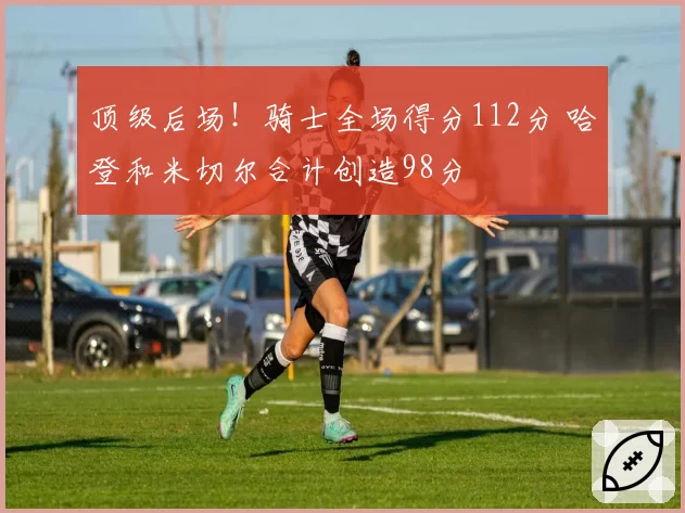 顶级后场！骑士全场得分112分 哈登和米切尔合计创造98分