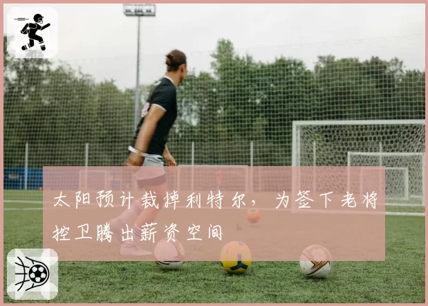 太阳预计裁掉利特尔，为签下老将控卫腾出薪资空间