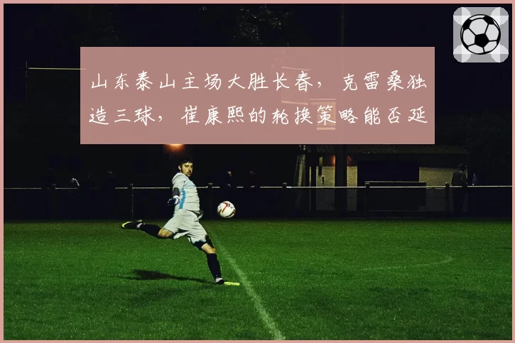 山东泰山主场大胜长春，克雷桑独造三球，崔康熙的轮换策略能否延续强势？