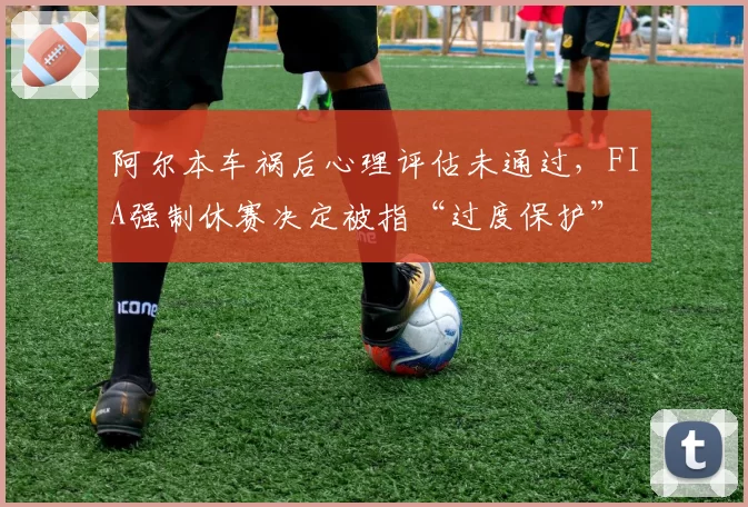 阿尔本车祸后心理评估未通过,FIA强制休赛决定被指“过度保护”