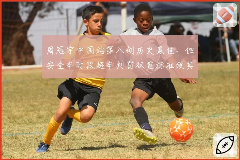 周冠宇中国站第八创历史最佳,但安全车时段超车判罚双重标准致其错失积分