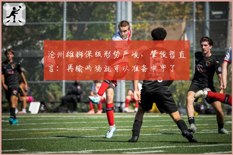 沧州雄狮保级形势严峻,肇俊哲直言:再输两场就可以准备中甲了