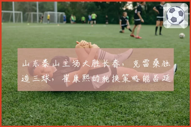山东泰山主场大胜长春，克雷桑独造三球，崔康熙的轮换策略能否延续强势？