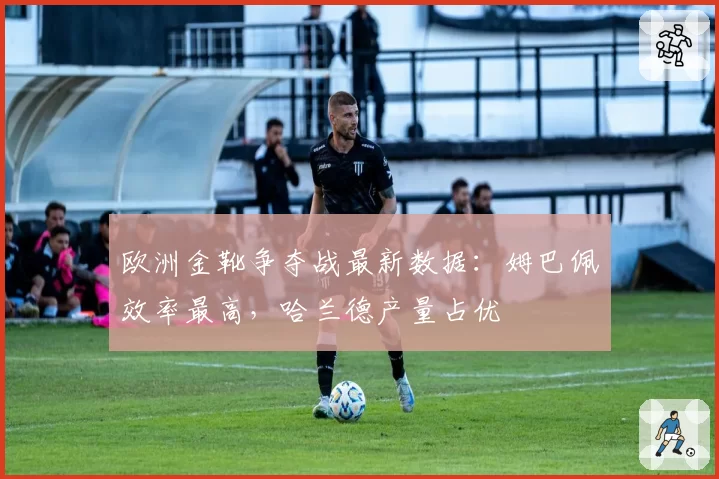 欧洲金靴争夺战最新数据：姆巴佩效率最高，哈兰德产量占优