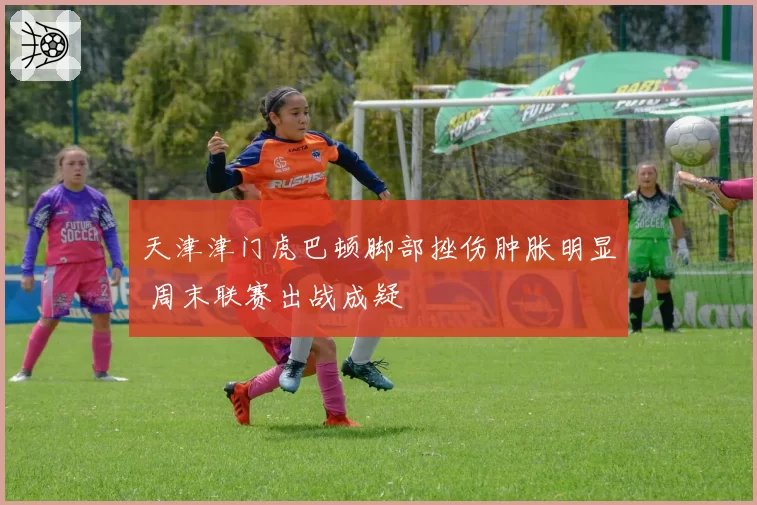 天津津门虎巴顿脚部挫伤肿胀明显 周末联赛出战成疑