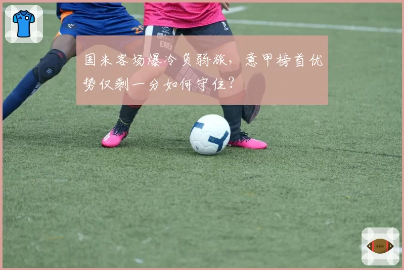 国米客场爆冷负弱旅,意甲榜首优势仅剩一分如何守住?