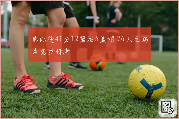 恩比德41分12篮板5盖帽 76人主场力克步行者