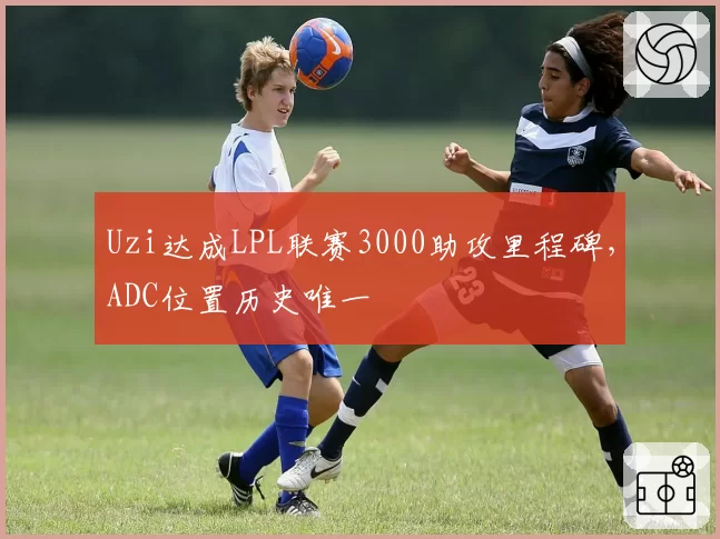 Uzi达成LPL联赛3000助攻里程碑，ADC位置历史唯一