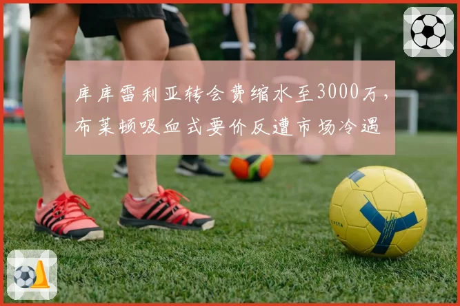 库库雷利亚转会费缩水至3000万，布莱顿吸血式要价反遭市场冷遇