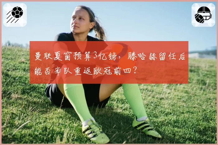 曼联夏窗预算3亿镑，滕哈赫留任后能否率队重返欧冠前四？