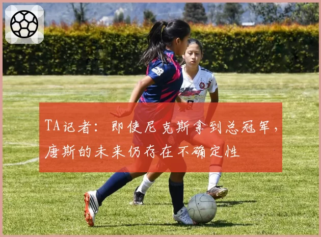 TA记者:即使尼克斯拿到总冠军,唐斯的未来仍存在不确定性