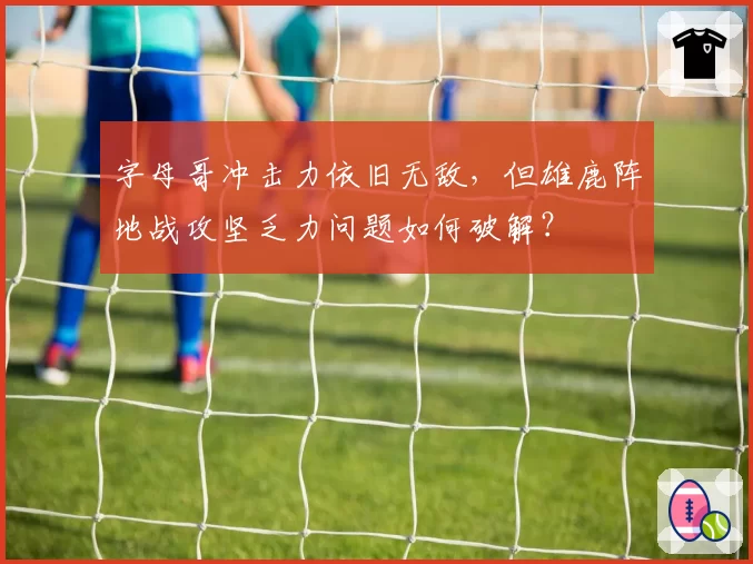 字母哥冲击力依旧无敌，但雄鹿阵地战攻坚乏力问题如何破解？