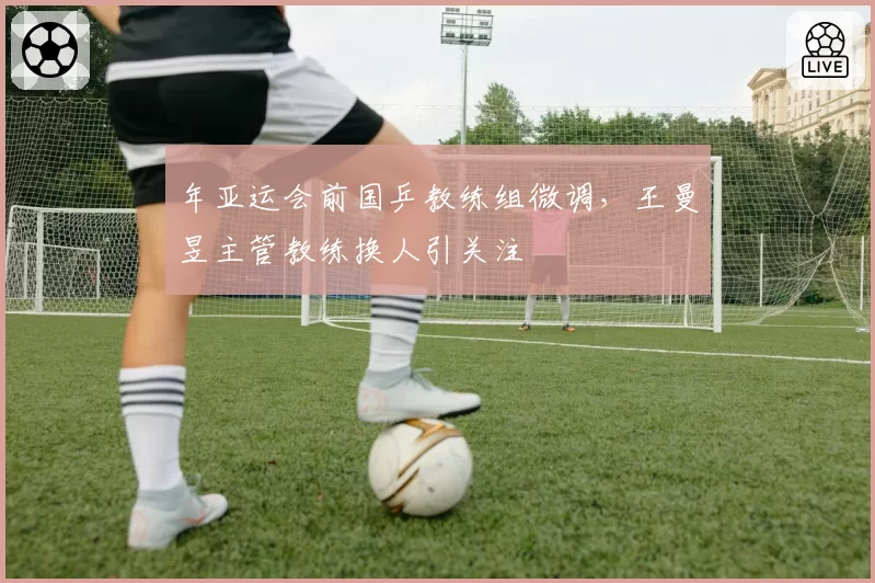 年亚运会前国乒教练组微调，王曼昱主管教练换人引关注