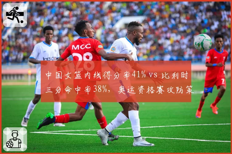 中国女篮内线得分率41% vs 比利时三分命中率38%，奥运资格赛攻防策略平衡点