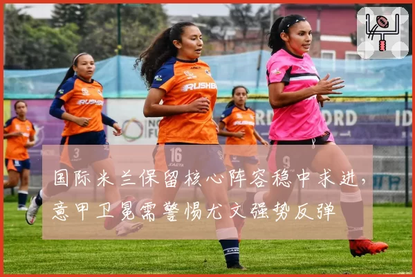 国际米兰保留核心阵容稳中求进，意甲卫冕需警惕尤文强势反弹