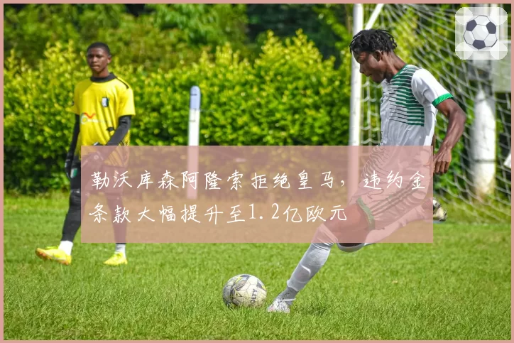 勒沃库森阿隆索拒绝皇马，违约金条款大幅提升至1.2亿欧元