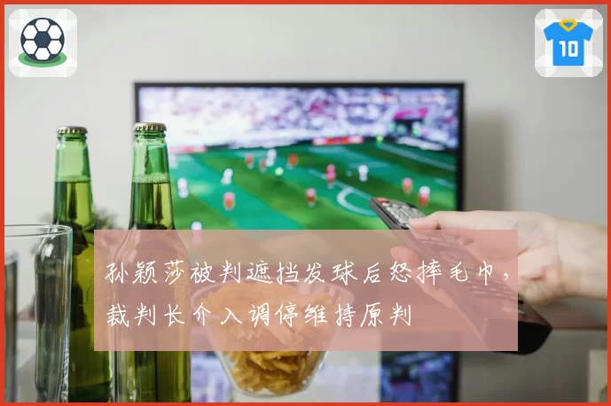 孙颖莎被判遮挡发球后怒摔毛巾，裁判长介入调停维持原判