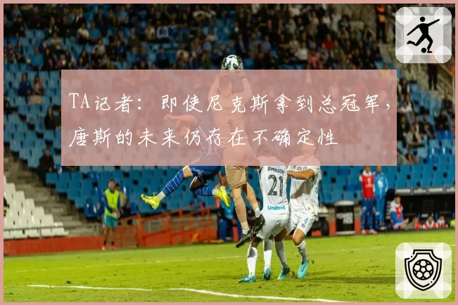 TA记者：即使尼克斯拿到总冠军，唐斯的未来仍存在不确定性